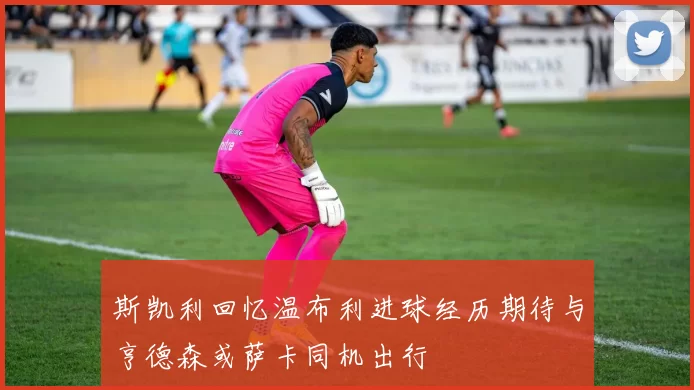 斯凯利回忆温布利进球经历期待与亨德森或萨卡同机出行