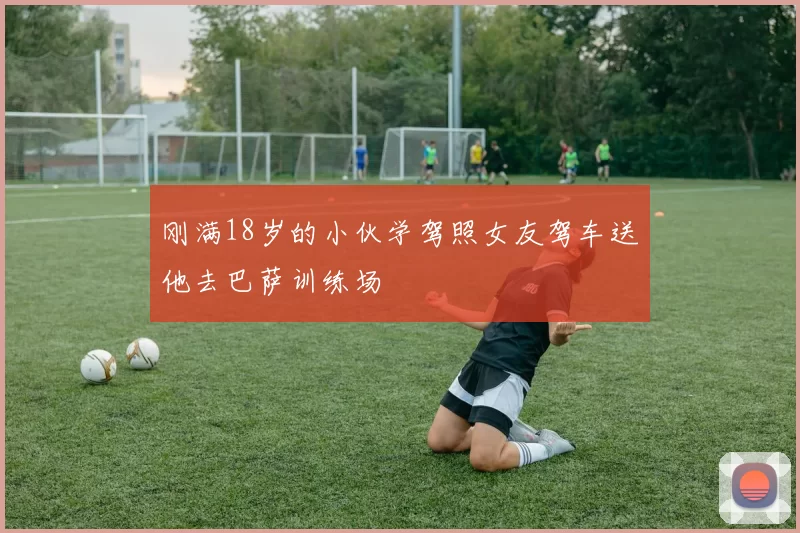 刚满18岁的小伙学驾照女友驾车送他去巴萨训练场