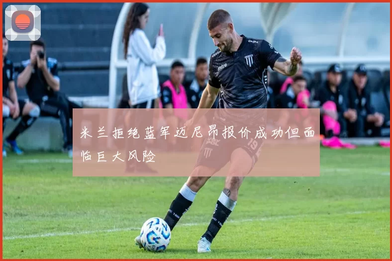 米兰拒绝蓝军迈尼昂报价成功但面临巨大风险