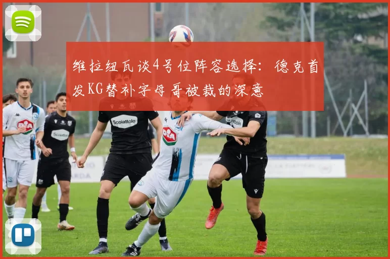 维拉纽瓦谈4号位阵容选择：德克首发KG替补字母哥被裁的深意