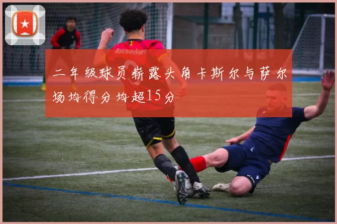 二年级球员崭露头角卡斯尔与萨尔场均得分均超15分