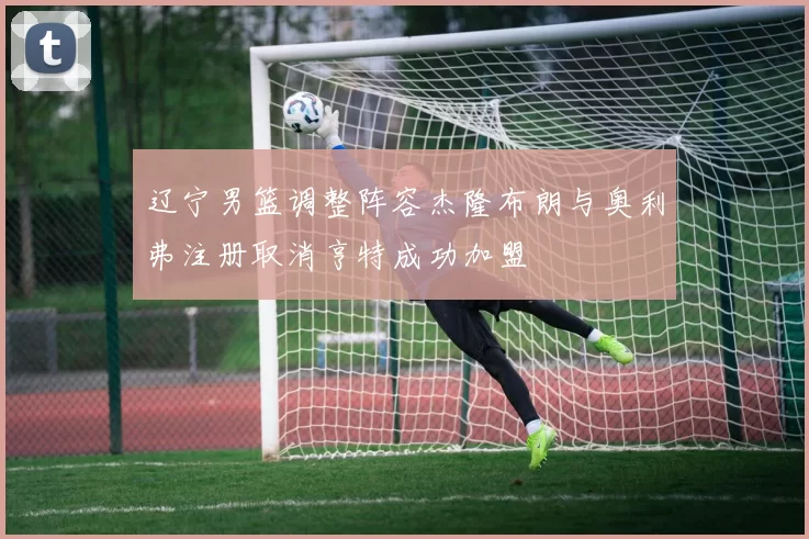 辽宁男篮调整阵容杰隆布朗与奥利弗注册取消亨特成功加盟