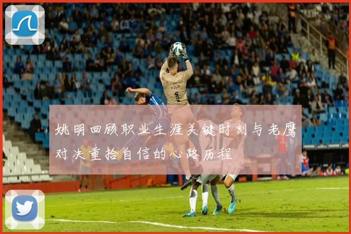 姚明回顾职业生涯关键时刻与老鹰对决重拾自信的心路历程