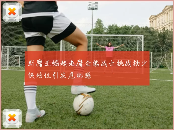 新鹰王崛起老鹰全能战士挑战杨少侠地位引发危机感