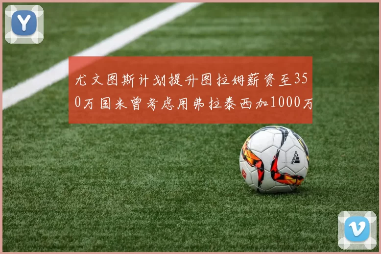 尤文图斯计划提升图拉姆薪资至350万国米曾考虑用弗拉泰西加1000万交易