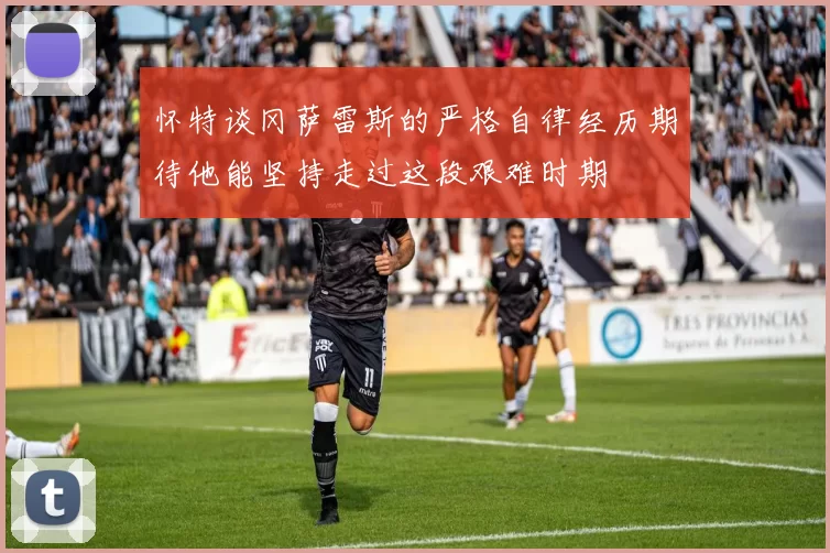 怀特谈冈萨雷斯的严格自律经历期待他能坚持走过这段艰难时期