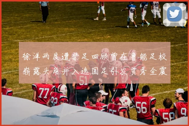 徐洋两度遭禁足回顾曾在鲁能足校崭露头角并入选国足引发贾秀全震惊