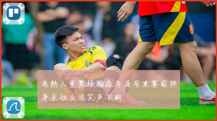 老熟人重聚杨瀚森与马布里赛前热身亲切交流笑声不断