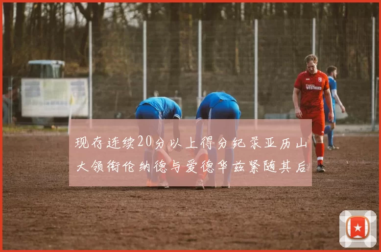 现存连续20分以上得分纪录亚历山大领衔伦纳德与爱德华兹紧随其后