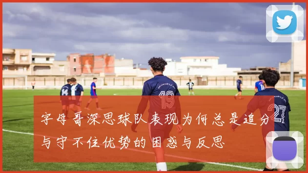 字母哥深思球队表现为何总是追分与守不住优势的困惑与反思