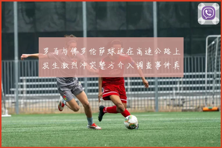 罗马与佛罗伦萨球迷在高速公路上发生激烈冲突警方介入调查事件真相