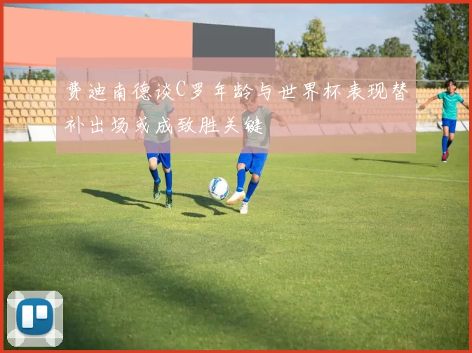 费迪南德谈C罗年龄与世界杯表现替补出场或成致胜关键