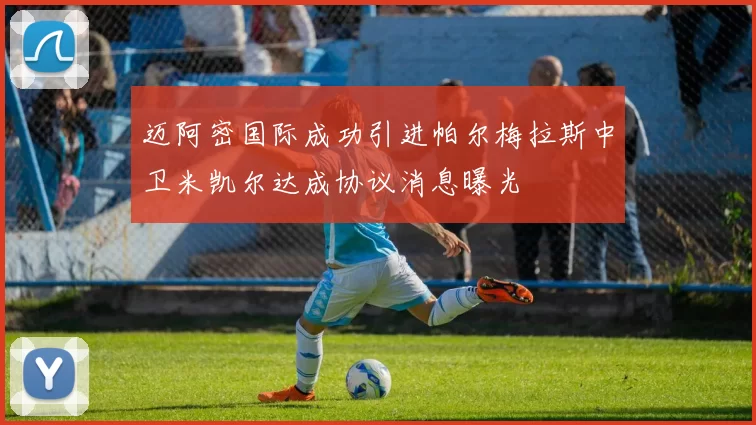 迈阿密国际成功引进帕尔梅拉斯中卫米凯尔达成协议消息曝光