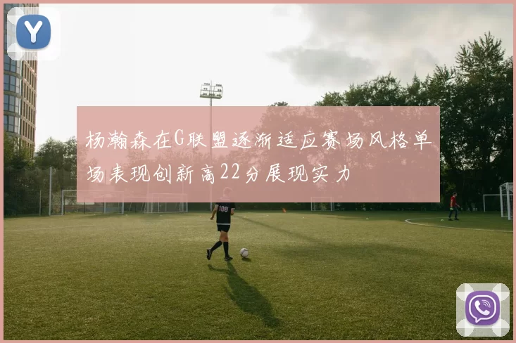杨瀚森在G联盟逐渐适应赛场风格单场表现创新高22分展现实力