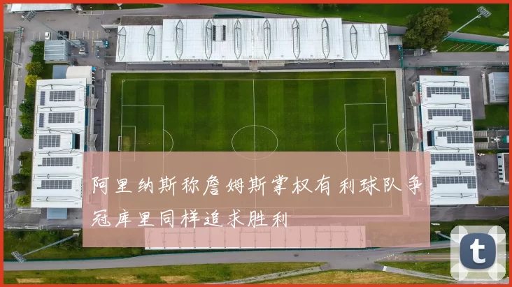 阿里纳斯称詹姆斯掌权有利球队争冠库里同样追求胜利