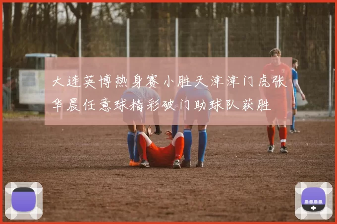 大连英博热身赛小胜天津津门虎张华晨任意球精彩破门助球队获胜