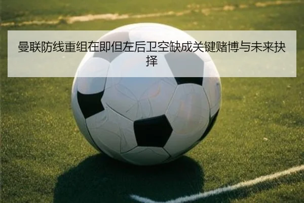 曼联防线重组在即但左后卫空缺成关键赌博与未来抉择 | XINGKONGSPORT